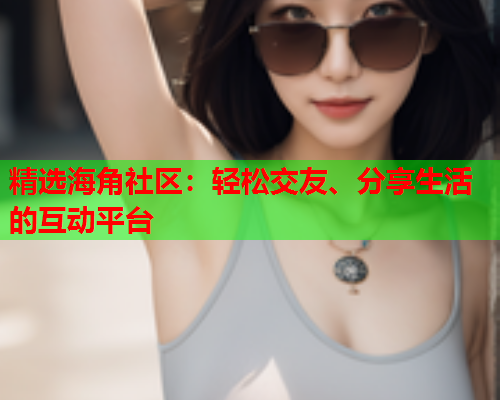 精选海角社区：轻松交友、分享生活的互动平台