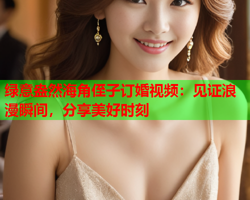 绿意盎然海角侄子订婚视频：见证浪漫瞬间，分享美好时刻