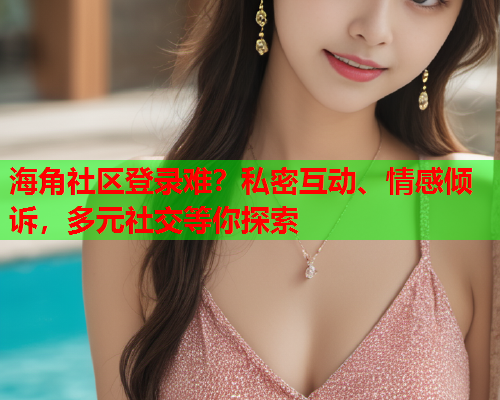 海角社区登录难？私密互动、情感倾诉，多元社交等你探索
