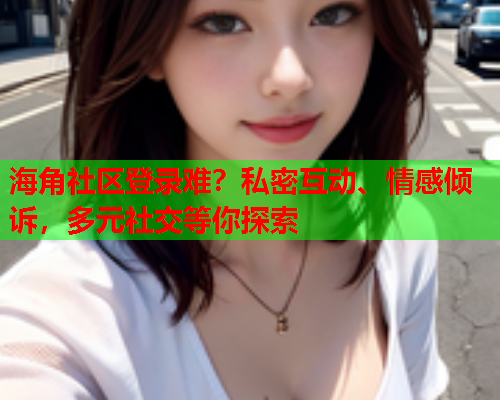 海角社区登录难？私密互动、情感倾诉，多元社交等你探索