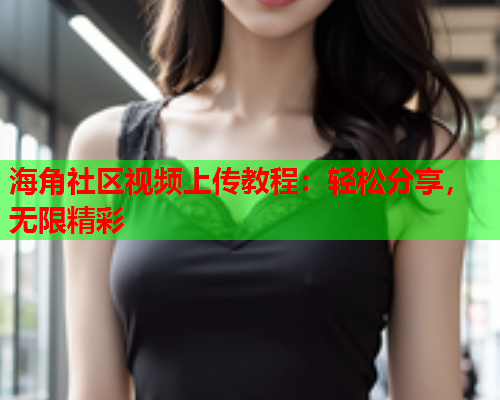 海角社区视频上传教程：轻松分享，无限精彩